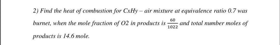 2) Find the heat of combustion for CxHy- air mixture at equivalence ratio 0.7 was
burnet, when the mole fraction of O2 in products is and total number moles of
products is 14.6 mole.
60
1022