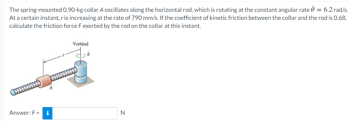 The spring-mounted 0.90-kg collar A oscillates along the horizontal rod, which is rotating at the constant angular rate 0 = 6.2 rad/s.
At a certain instant, r is increasing at the rate of 790 mm/s. If the coefficient of kinetic friction between the collar and the rod is 0.68,
calculate the friction force Fexerted by the rod on the collar at this instant.
Vertical
(ונננננ
Answer: F =
i
N
