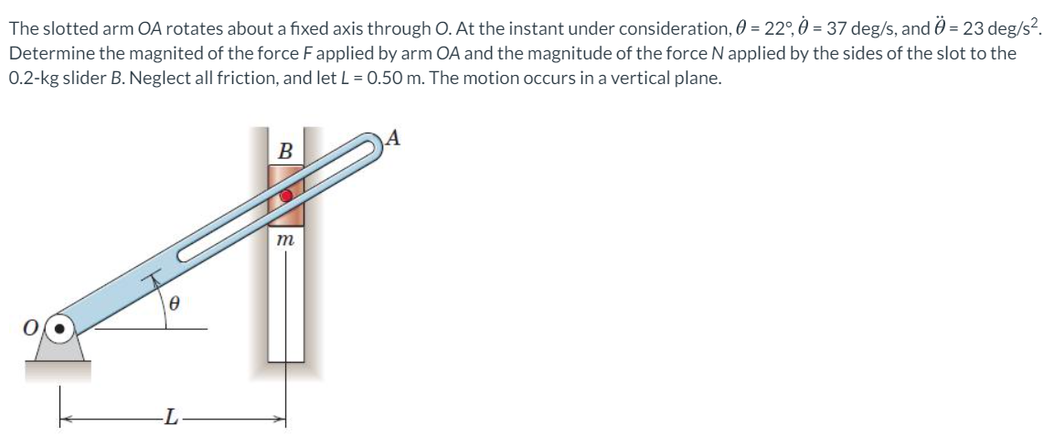 The slotted arm OA rotates about a fixed axis through O. At the instant under consideration, 0 = 22°, 0 = 37 deg/s, and 0 = 23 deg/s?.
Determine the magnited of the force Fapplied by arm OA and the magnitude of the force N applied by the sides of the slot to the
0.2-kg slider B. Neglect all friction, and let L = 0.50 m. The motion occurs in a vertical plane.
В
m
