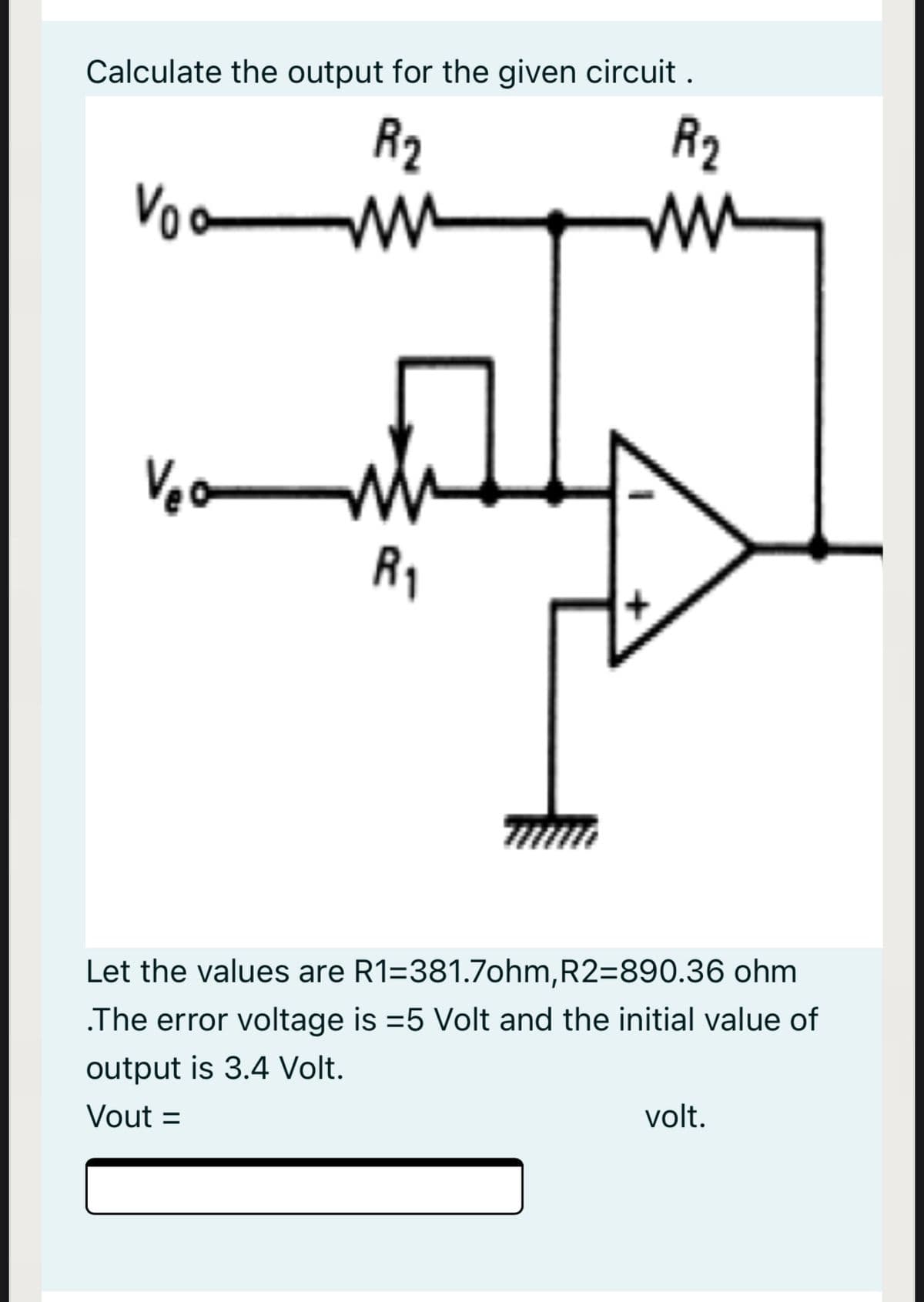 Calculate the output for the given circuit.
R2
R2
ww
Voa
Veo
R1
Let the values are R1=381.7ohm,R2=890.36 ohm
.The error voltage is =5 Volt and the initial value of
output is 3.4 Volt.
Vout =
volt.
