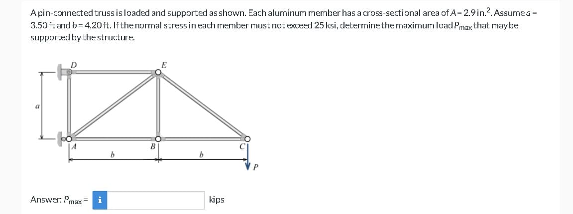 A pin-connected truss is loaded and supported as shown. Each aluminum member has a cross-sectional area of A= 2.9 in.2. Assume a =
3.50 ft and b=4.20 ft. If the normal stress in each member must not exceed 25 ksi, determine the maximum load Pmax that may be
supported by the structure.
D
Answer: Pmax=
i
b
B
b
kips
