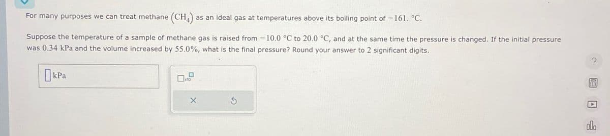 For many purposes we can treat methane (CH4) as
as an ideal gas at temperatures above its boiling point of -161. °C.
Suppose the temperature of a sample of methane gas is raised from -10.0 °C to 20.0 °C, and at the same time the pressure is changed. If the initial pressure
was 0.34 kPa and the volume increased by 55.0%, what is the final pressure? Round your answer to 2 significant digits.
Окра
5