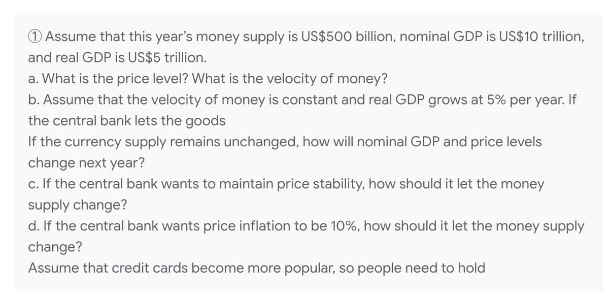 1 Assume that this year's money supply is US$500 billion, nominal GDP is US$10 trillion,
and real GDP is US$5 trillion.
a. What is the price level? What is the velocity of money?
b. Assume that the velocity of money is constant and real GDP grows at 5% per year. If
the central bank lets the goods
If the currency supply remains unchanged, how will nominal GDP and price levels
change next year?
c. If the central bank wants to maintain price stability, how should it let the money
supply change?
d. If the central bank wants price inflation to be 10%, how should it let the money supply
change?
Assume that credit cards become more popular, so people need to hold