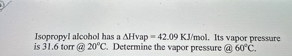 Isopropyl alcohol has a AHvap = 42.09 KJ/mol. Its vapor pressure
is 31.6 torr @ 20°C. Determine the vapor pressure @ 60°C.