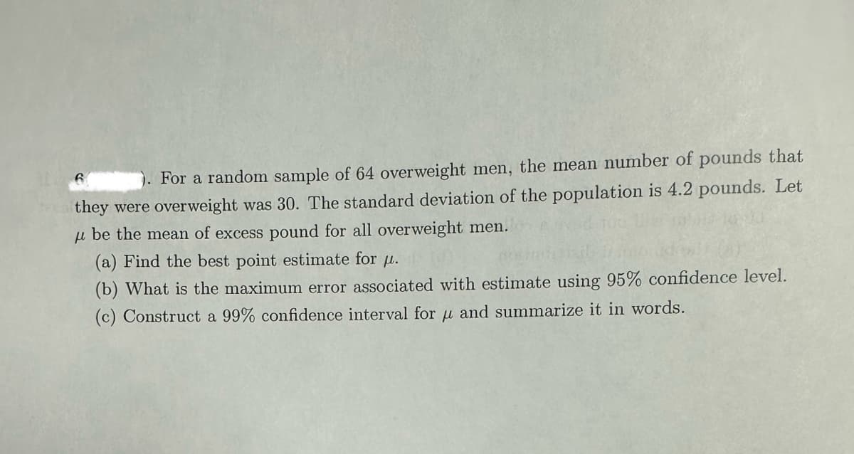 6
). For a random sample of 64 overweight men, the mean number of pounds that
they were overweight was 30. The standard deviation of the population is 4.2 pounds. Let
μ be the mean of excess pound for all overweight men.
(a) Find the best point estimate for u.
(b) What is the maximum error associated with estimate using 95% confidence level.
(c) Construct a 99% confidence interval for μ and summarize it in words.