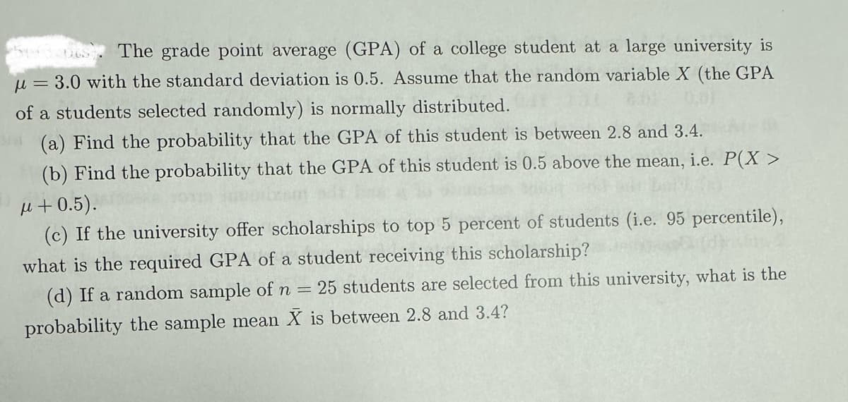 The grade point average (GPA) of a college student at a large university is
u = 3.0 with the standard deviation is 0.5. Assume that the random variable X (the GPA
of a students selected randomly) is normally distributed.
(a) Find the probability that the GPA of this student is between 2.8 and 3.4.
(b) Find the probability that the GPA of this student is 0.5 above the mean,
μ +0.5).
i.e. P(X >
(c) If the university offer scholarships to top 5 percent of students (i.e. 95 percentile),
what is the required GPA of a student receiving this scholarship?
(d) If a random sample of n
probability the sample mean X
=
25 students are selected from this university, what is the
is between 2.8 and 3.4?