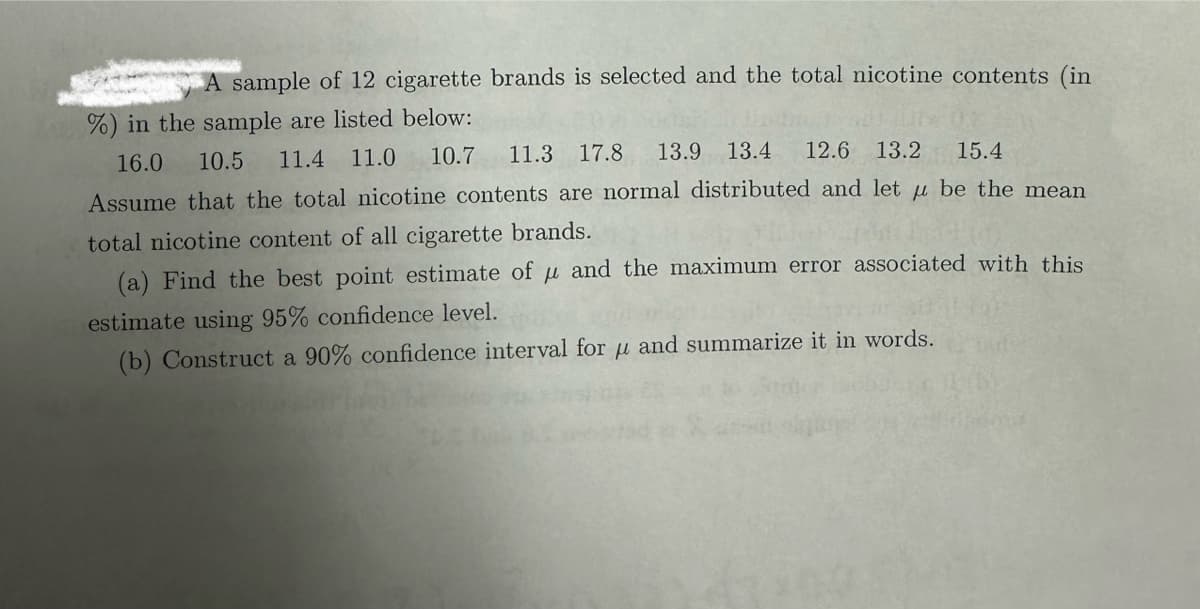 A sample of 12 cigarette brands is selected and the total nicotine contents (in
%) in the sample are listed below:
12.6 13.2
15.4
16.0 10.5 11.4 11.0 10.7 11.3 17.8 13.9 13.4
Assume that the total nicotine contents are normal distributed and let u be the mean
total nicotine content of all cigarette brands.
(a) Find the best point estimate of μ and the maximum error associated with this
estimate using 95% confidence level.
(b) Construct a 90% confidence interval for μ and summarize it in words.