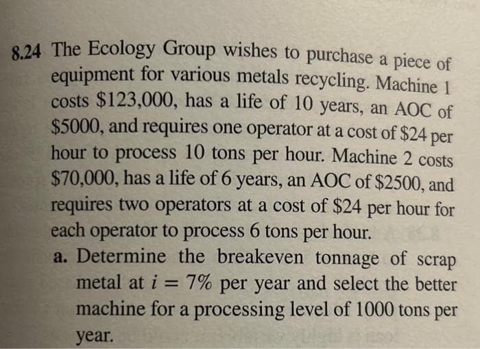 8.24 The Ecology Group wishes to purchase a piece of
equipment for various metals recycling. Machine 1
costs $123,000, has a life of 10 years, an AOC of
$5000, and requires one operator at a cost of $24 per
hour to process 10 tons per hour. Machine 2 costs
$70,000, has a life of 6 years, an AOC of $2500, and
requires two operators at a cost of $24 per hour for
each operator to process 6 tons per hour.
a. Determine the breakeven tonnage of scrap
metal at i = 7% per year and select the better
machine for a processing level of 1000 tons per
year.