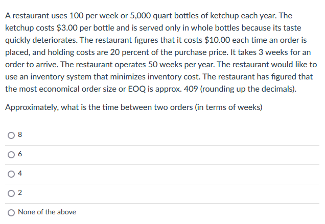 A restaurant uses 100 per week or 5,000 quart bottles of ketchup each year. The
ketchup costs $3.00 per bottle and is served only in whole bottles because its taste
quickly deteriorates. The restaurant figures that it costs $10.00 each time an order is
placed, and holding costs are 20 percent of the purchase price. It takes 3 weeks for an
order to arrive. The restaurant operates 50 weeks per year. The restaurant would like to
use an inventory system that minimizes inventory cost. The restaurant has figured that
the most economical order size or EOQ is approx. 409 (rounding up the decimals).
Approximately, what is the time between two orders (in terms of weeks)
8
02
None of the above