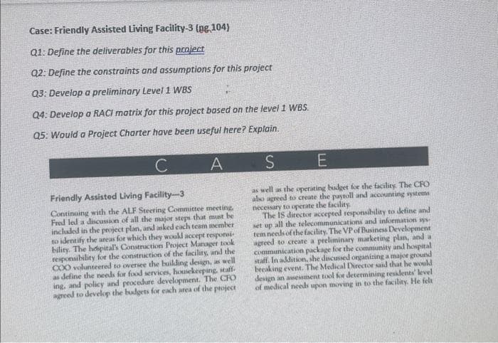 Case: Friendly Assisted Living Facility-3 (pg 104)
Q1: Define the deliverables for this project
Q2: Define the constraints and assumptions for this project
Q3: Develop a preliminary Level 1 WBS
Q4: Develop a RACI matrix for this project based on the level 1 WBS.
Q5: Would a Project Charter have been useful here? Explain.
A
C
Friendly Assisted Living Facility-3
Continuing with the ALF Steering Committee meeting,
Fred led a discussion of all the major steps that must be
included in the project plan, and asked each team member
to identify the areas for which they would accept responsi
bility. The hospital's Construction Project Manager took
responsibility for the construction of the facility, and the
COO volunteered to oversee the building design, as well
as define the needs for food services, housekeeping, staff.
ing, and policy and procedure development. The CFO
agreed to develop the budgets for each area of the project
S
E
as well as the operating budget for the facility. The CFO
also agreed to create the payroll and accounting systems
necessary to operate the facility.
The IS director accepted responsibility to define and
set up all the telecommunications and information sys
tem needs of the facility. The VP of Business Development
agreed to create a preliminary marketing plan, and a
communication package for the community and hospital
staff. In addition, she discussed organizing a major ground
breaking event. The Medical Director said that he would
design an assessment tool for determining residents' level
of medical needs upon moving in to the facility. He felt