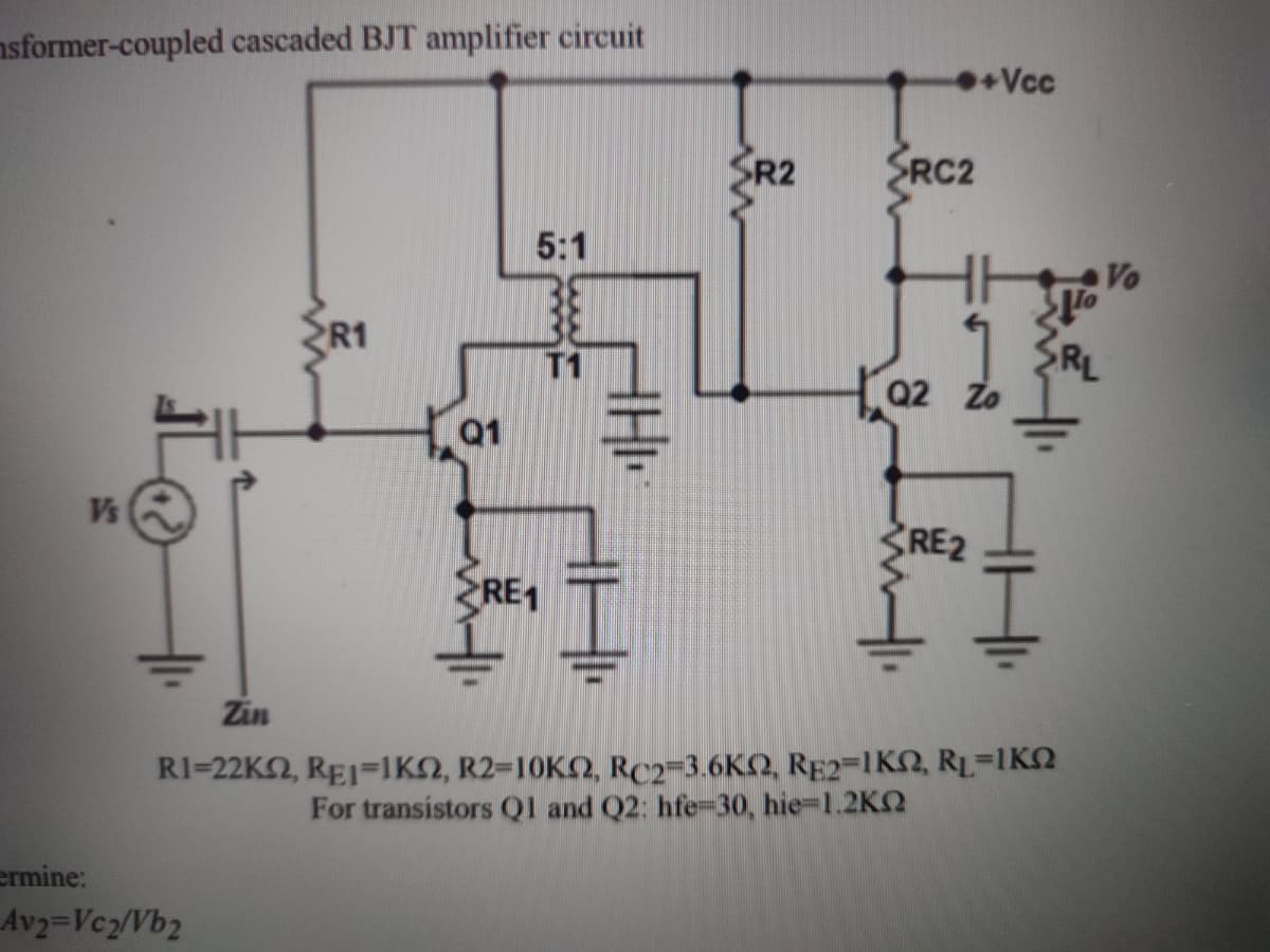 nsformer-coupled cascaded BJT amplifier circuit
Vcc
SR2
SRC2
5:1
Vo
R1
RL
02 Zo
T1
Q1
Vs
RE2
RE1
Zin
RI-22K , RE1=1ΚΩ, R2-10K , RC2-36KΩ , RE2-1Κ RI-IΚΩ
For transistors Ql and Q2: hfe=30, hie-1.2KQ
ermine:
Av2=Vcz/Vb2
