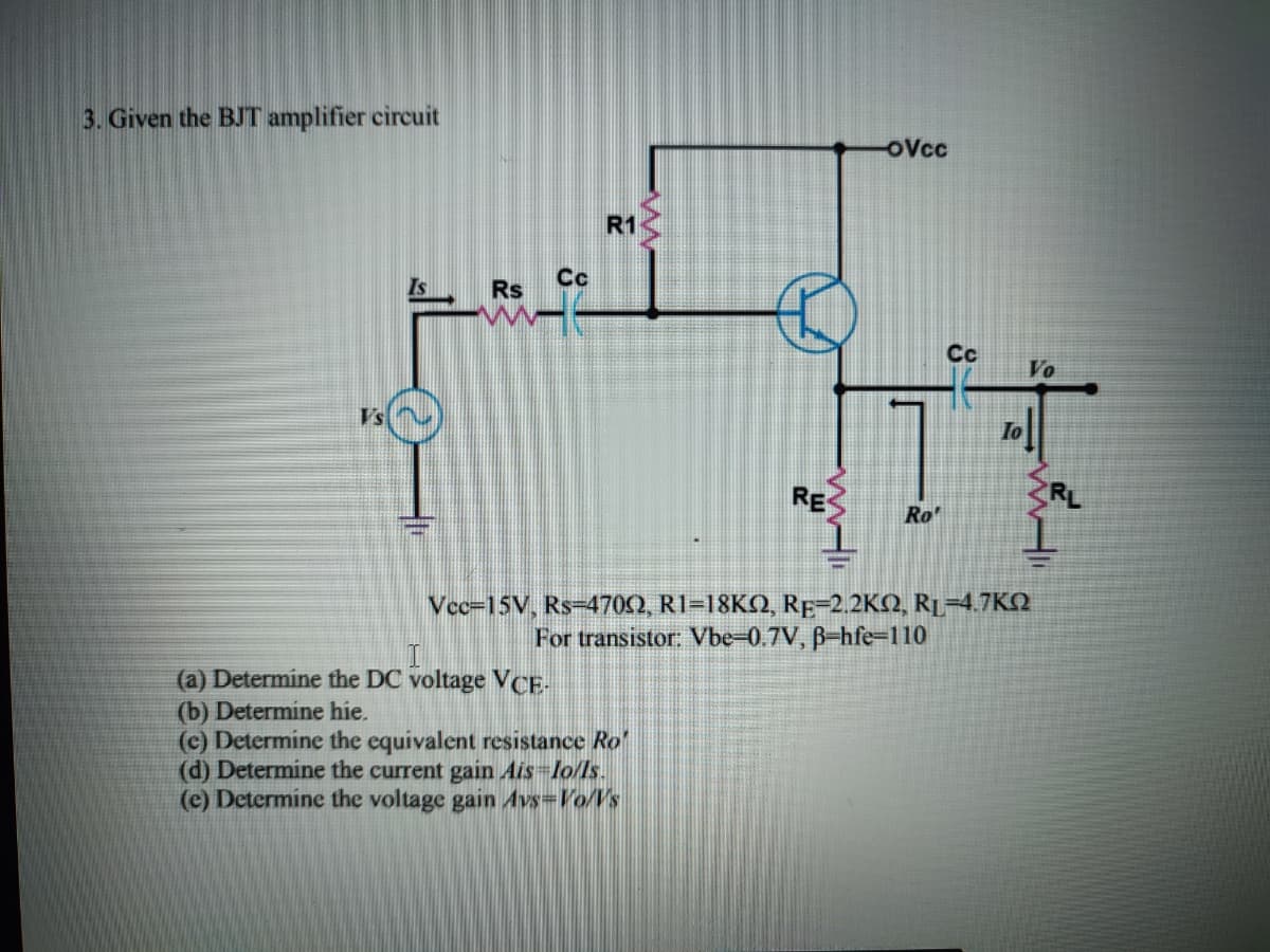 3. Given the BJT amplifier circuit
OVcc
R1
Cc
Is
Rs
Cc
Vo
Vs
RE
RL
Ro'
Vcc=15V, Rs-470Q, R1=18KQ, RE-2.2KQ, RL=4.7KN
For transistor: Vbe-0.7V, B-hfe=110
(a) Determine the DC voltage VCE-
(b) Determine hie.
(c) Determine the equivalent resistance Ro'
(d) Determine the current gain Ais-lo/ls.
(e) Determine the voltage gain Avs=Vo/Vs
