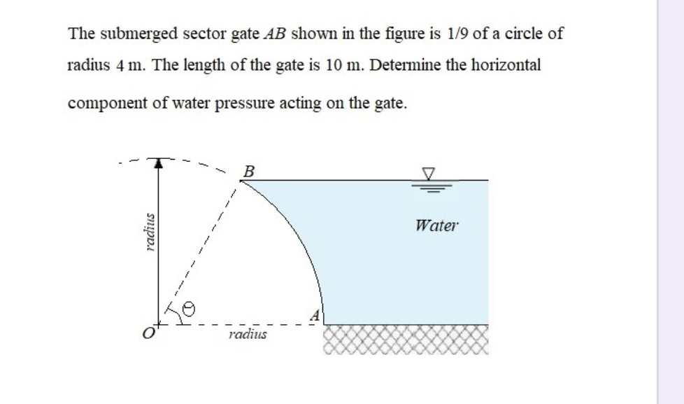 The submerged sector gate AB shown in the figure is 1/9 of a circle of
radius 4 m. The length of the gate is 10 m. Determine the horizontal
component of water pressure acting on the gate.
B
Water
radius
radius

