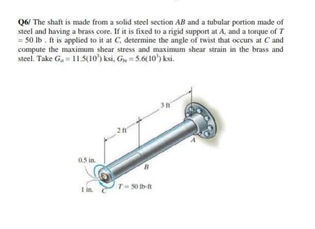 Q6/ The shaft is made from a solid steel section AB and a tubular portion made of
steel and having a brass core. If it is fixed to a rigid support at A, and a torque of T
= 50 lb . ft is applied to it at C, determine the angle of twist that occurs at C and
compute the maximum shear stress and maximum shear strain in the brass and
steel. Take G = 11.5(10') ksi, G = 5.6(10) ksi.
3 ft
2 f'
0.5 in.
T= 50 Ib-ft
1 in.

