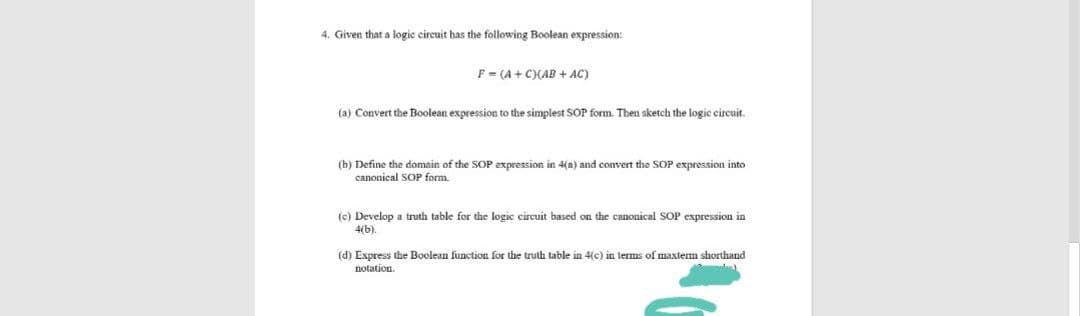 4. Given that a logic circuit has the following Boolean expression:
F = (A + C)(AB + AC)
(a) Convert the Boolean expression to the simplest SOP form. Then sketch the logic eircuit.
(b) Define the domain of t
canonical SOP form.
SOP expression in 4(a) and convert the SOP expression into
(c) Develop a truth table for the logic circuit based on the canonical SOP expression in
4(b).
(d) Express the Boolean function for the truth table in 4(c) in terms of maxterm shorthand
notation.
