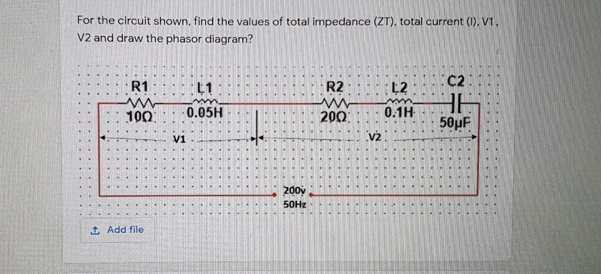 For the circuit shown, find the values of total impedance (ZT), total current (I), V1,
V2 and draw the phasor diagram?
C2
R1
L1
R2
L2
100
0.05H
200
0.1H
50µF
V1
v2
200v
50HZ
1 Add file
