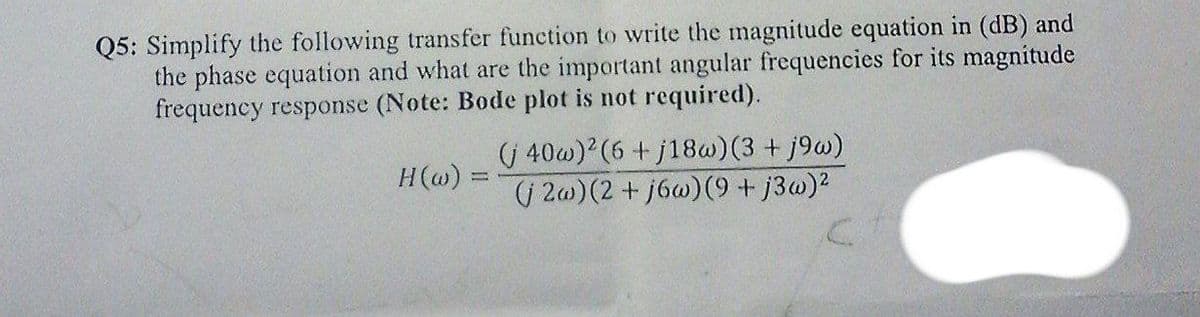 Q5: Simplify the following transfer function to write the magnitude equation in (dB) and
the phase equation and what are the important angular frequencies for its magnitude
frequency response (Note: Bode plot is not required).
(( 40w)?(6 + j18w) (3 + j9w)
(| 2w) (2 + j6w)(9 + j3w)2
H(@) =
