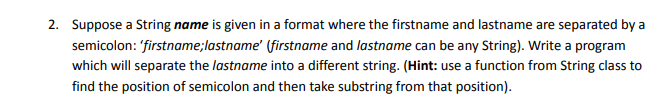 2. Suppose a String name is given in a format where the firstname and lastname are separated by a
semicolon: firstname;lastname' (firstname and lastname can be any String). Write a program
which will separate the lastname into a different string. (Hint: use a function from String class to
find the position of semicolon and then take substring from that position).
