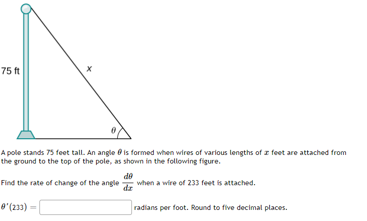 X
75 ft
0
A pole stands 75 feet tall. An angle is formed when wires of various lengths of x feet are attached from
the ground to the top of the pole, as shown in the following figure.
do
Find the rate of change of the angle
when a wire of 233 feet is attached.
d.x
0' (233)
=
radians per foot. Round to five decimal places.