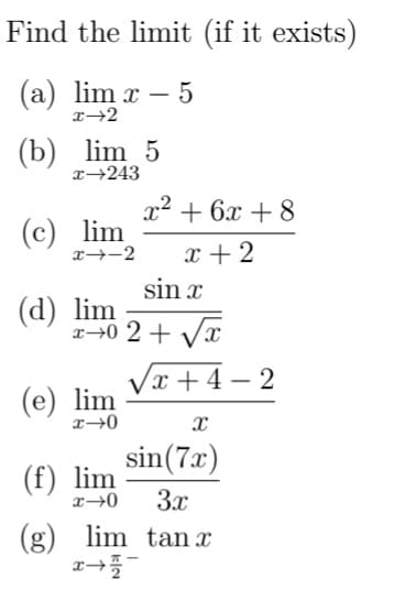 Find the limit (if it exists)
(a) lim x – 5
(b) lim 5
x→243
x2 + 6x + 8
(c) lim
x--2
x + 2
sin x
(d) lim
2→0 2 + Vx
Vx + 4 – 2
(e) lim
sin(7x)
(f) lim
3x
(g) lim tan x
