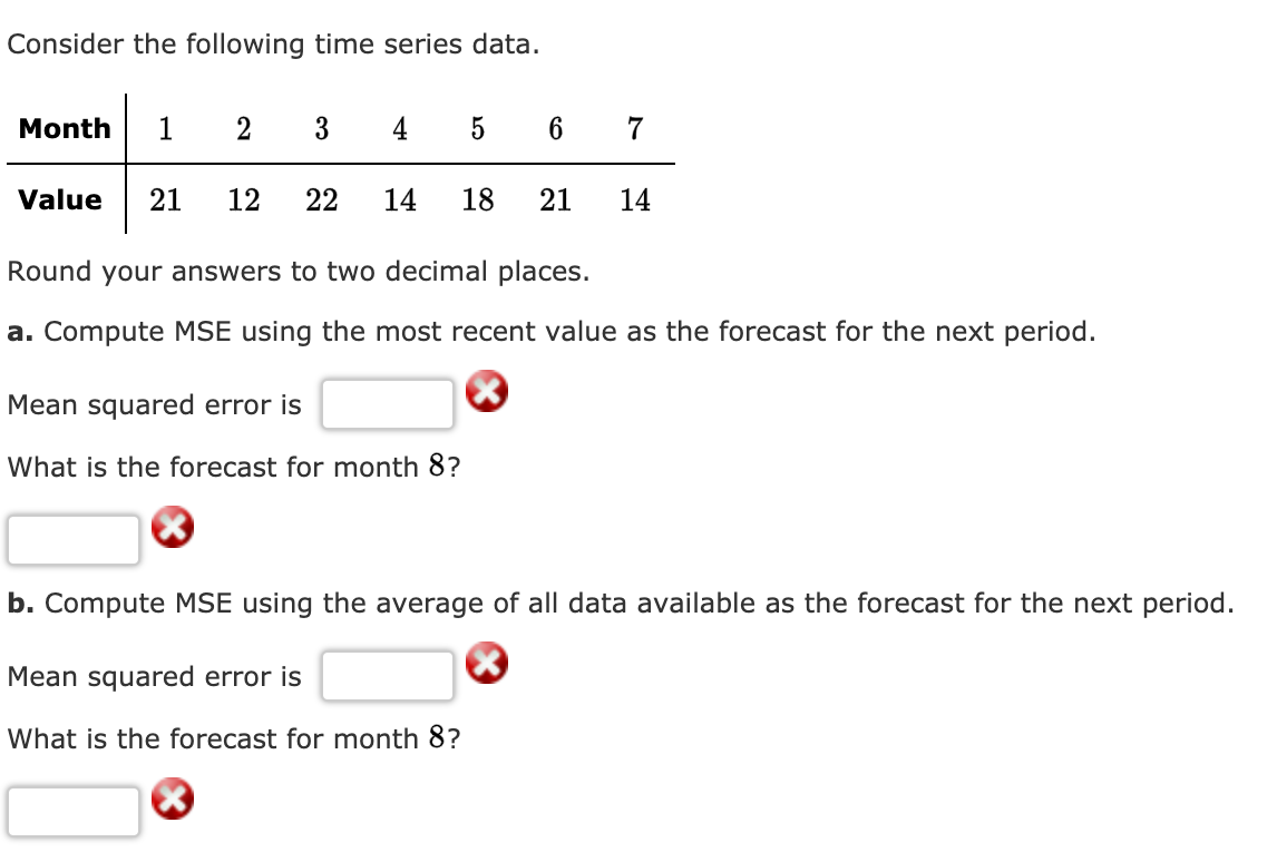 Consider the following time series data.
Month
1
2
3
4
6 7
Value
21
12
22
14
18
21
14
Round your answers to two decimal places.
a. Compute MSE using the most recent value as the forecast for the next period.
Mean squared error is
What is the forecast for month 8?
b. Compute MSE using the average of all data available as the forecast for the next period.
Mean squared error is
What is the forecast for month 8?

