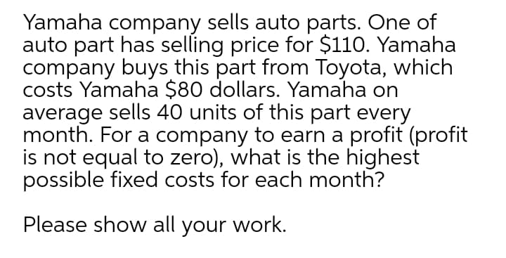 Yamaha company sells auto parts. One of
auto part has selling price for $110. Yamaha
company buys this part from Toyota, which
costs Yamaha $80 dollars. Yamaha on
average sells 40 units of this part every
month. For a company to earn a profit (profit
is not equal to zero), what is the highest
possible fixed costs for each month?
Please show all your work.
