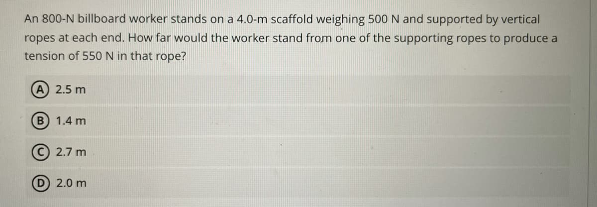 An 800-N billboard worker stands on a 4.0-m scaffold weighing 500 N and supported by vertical
ropes at each end. How far would the worker stand from one of the supporting ropes to produce a
tension of 550 N in that rope?
A 2.5 m
B 1.4 m
© 2.7 m
2.0 m
