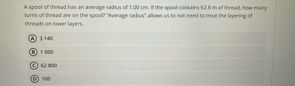 A spool of thread has an average radius of 1.00 cm. If the spool contains 62.8 m of thread, how many
turns of thread are on the spool? "Average radius" allows us to not need to treat the layering of
threads on lower layers.
A) 3 140
B 1 000
C) 62 800
D 100
