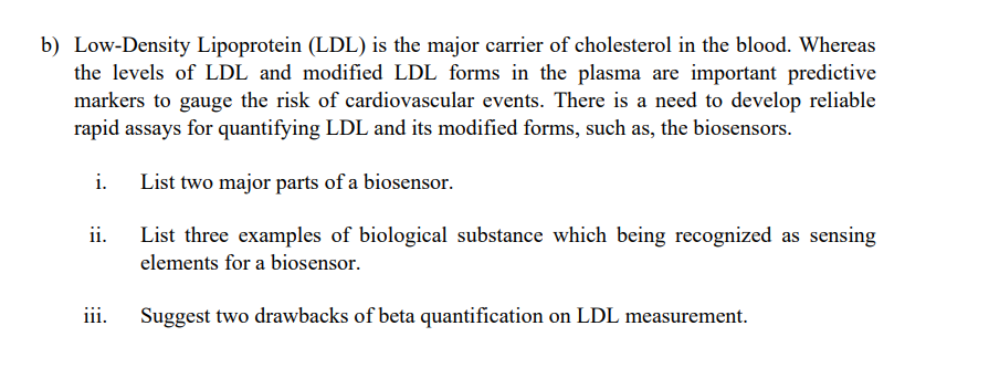 b) Low-Density Lipoprotein (LDL) is the major carrier of cholesterol in the blood. Whereas
the levels of LDL and modified LDL forms in the plasma are important predictive
markers to gauge the risk of cardiovascular events. There is a need to develop reliable
rapid assays for quantifying LDL and its modified forms, such as, the biosensors.
i.
List two major parts of a biosensor.
ii.
List three examples of biological substance which being recognized as sensing
elements for a biosensor.
iii.
Suggest two drawbacks of beta quantification on LDL measurement.
