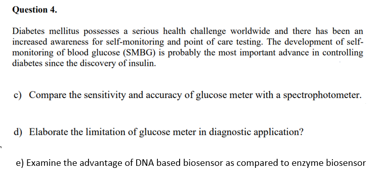 Question 4.
Diabetes mellitus possesses a serious health challenge worldwide and there has been an
increased awareness for self-monitoring and point of care testing. The development of self-
monitoring of blood glucose (SMBG) is probably the most important advance in controlling
diabetes since the discovery of insulin.
c) Compare the sensitivity and accuracy of glucose meter with a spectrophotometer.
d) Elaborate the limitation of glucose meter in diagnostic application?
e) Examine the advantage of DNA based biosensor as compared to enzyme biosensor
