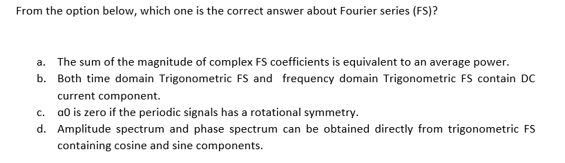 From the option below, which one is the correct answer about Fourier series (FS)?
a. The sum of the magnitude of complex FS coefficients is equivalent to an average power.
b. Both time domain Trigonometric FS and frequency domain Trigonometric FS contain DC
current component.
a0 is zero if the periodic signals has a rotational symmetry.
C.
d. Amplitude spectrum and phase spectrum can be obtained directly from trigonometric FS
containing cosine and sine components.
