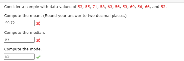 Consider a sample with data values of 53, 55, 71, 58, 63, 56, 53, 69, 56, 66, and 53.
Compute the mean. (Round your answer to two decimal places.)
59.72
Compute the median.
57
Compute the mode.
53
