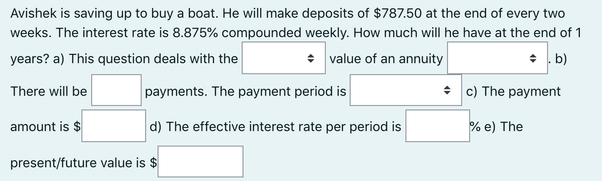 Avishek is saving up to buy a boat. He will make deposits of $787.50 at the end of every two
weeks. The interest rate is 8.875% compounded weekly. How much will he have at the end of 1
years? a) This question deals with the
value of an annuity
+ . b)
There will be
payments. The payment period is
+ c) The payment
amount is $
d) The effective interest rate per period is
% e) The
present/future value is $
