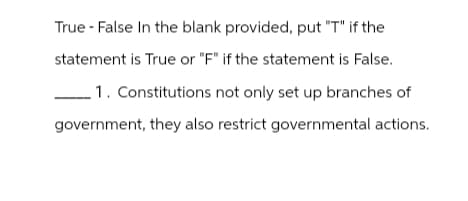 True - False In the blank provided, put "T" if the
statement is True or "F" if the statement is False.
1. Constitutions not only set up branches of
government, they also restrict governmental actions.
