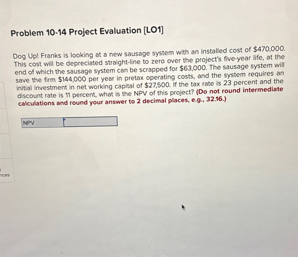 nces
Problem 10-14 Project Evaluation [LO1]
Dog Up! Franks is looking at a new sausage system with an installed cost of $470,000.
This cost will be depreciated straight-line to zero over the project's five-year life, at the
end of which the sausage system can be scrapped for $63,000. The sausage system will
save the firm $144,000 per year in pretax operating costs, and the system requires an
initial investment in net working capital of $27,500. If the tax rate is 23 percent and the
discount rate is 11 percent, what is the NPV of this project? (Do not round intermediate
calculations and round your answer to 2 decimal places, e.g., 32.16.)
NPV