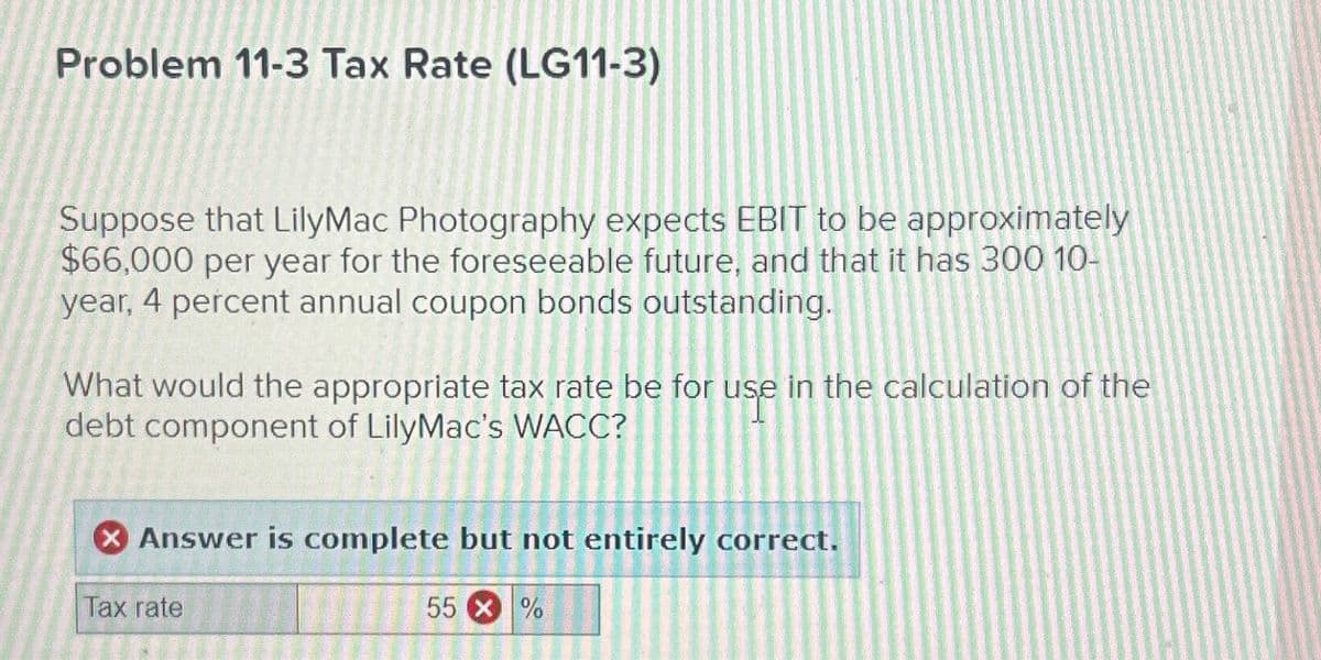 Problem 11-3 Tax Rate (LG11-3)
Suppose that LilyMac Photography expects EBIT to be approximately
$66,000 per year for the foreseeable future, and that it has 300 10-
year, 4 percent annual coupon bonds outstanding.
What would the appropriate tax rate be for use in the calculation of the
debt component of LilyMac's WACC?
Answer is complete but not entirely correct.
Tax rate
55 X %