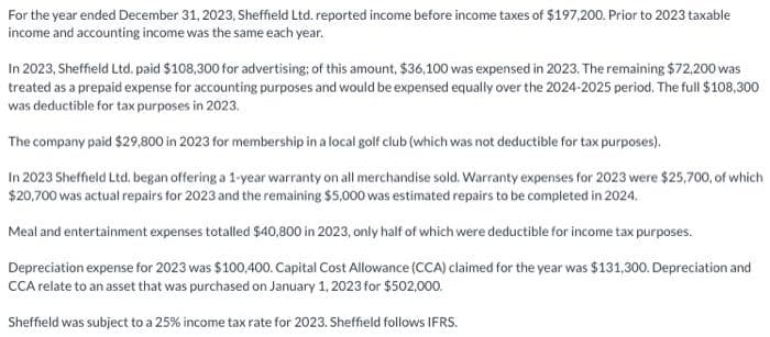 For the year ended December 31, 2023, Sheffield Ltd. reported income before income taxes of $197,200. Prior to 2023 taxable
income and accounting income was the same each year.
In 2023, Sheffield Ltd. paid $108,300 for advertising; of this amount, $36,100 was expensed in 2023. The remaining $72,200 was
treated as a prepaid expense for accounting purposes and would be expensed equally over the 2024-2025 period. The full $108,300
was deductible for tax purposes in 2023.
The company paid $29,800 in 2023 for membership in a local golf club (which was not deductible for tax purposes).
In 2023 Sheffield Ltd, began offering a 1-year warranty on all merchandise sold. Warranty expenses for 2023 were $25,700, of which
$20,700 was actual repairs for 2023 and the remaining $5,000 was estimated repairs to be completed in 2024.
Meal and entertainment expenses totalled $40,800 in 2023, only half of which were deductible for income tax purposes.
Depreciation expense for 2023 was $100,400. Capital Cost Allowance (CCA) claimed for the year was $131,300. Depreciation and
CCA relate to an asset that was purchased on January 1, 2023 for $502,000.
Sheffield was subject to a 25% income tax rate for 2023. Sheffield follows IFRS.