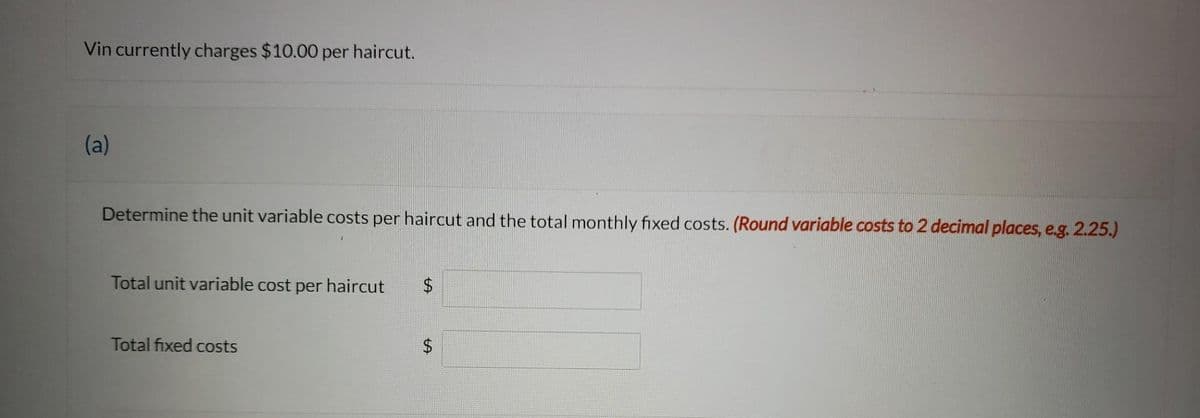 Vin currently charges $10.00 per haircut.
(a)
Determine the unit variable costs per haircut and the total monthly fixed costs. (Round variable costs to 2 decimal places, e.g. 2.25.)
Total unit variable cost per haircut $
Total fixed costs
$