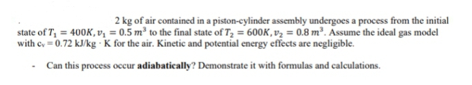 2 kg of air contained in a piston-cylinder assembly undergoes a process from the initial
state of T₁ = 400K, v₁ = 0.5 m³ to the final state of T₂ = 600K, v₂ = 0.8 m³. Assume the ideal gas model
with cv = 0.72 kJ/kg . K for the air. Kinetic and potential energy effects are negligible.
Can this process occur adiabatically? Demonstrate it with formulas and calculations.