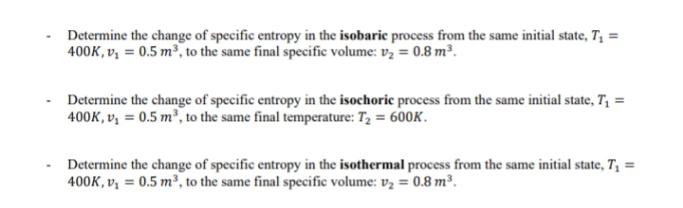 Determine the change of specific entropy in the isobaric process from the same initial state, T₁ =
400K, v₁ = 0.5 m³, to the same final specific volume: v₂ = 0.8 m³.
Determine the change of specific entropy in the isochoric process from the same initial state, T₁ =
400K, v₁ = 0.5 m³, to the same final temperature: T₂ = 600K.
Determine the change of specific entropy in the isothermal process from the same initial state, T₁ =
400K, v₁ = 0.5 m³, to the same final specific volume: v₂ = 0.8 m³.