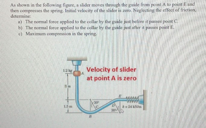 As shown in the following figure, a slider moves through the guide from point A to point E and
then compresses the spring. Initial velocity of the slider is zero. Neglecting the effect of friction,
determine:
a) The normal force applied to the collar by the guide just before it passes point C.
b) The normal force applied to the collar by the guide just after it passes point E.
c) Maximum compression in the spring.
Velocity of slider
at point A is zero
1.21
30
15 m
A24 kN/m
30
B

