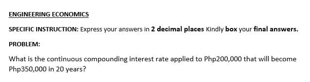 ENGINEERING ECONOMICS
SPECIFIC INSTRUCTION: Express your answers in 2 decimal places Kindly box your final answers.
PROBLEM:
What is the continuous compounding interest rate applied to Php200,000 that will become
Php350,000 in 20 years?
