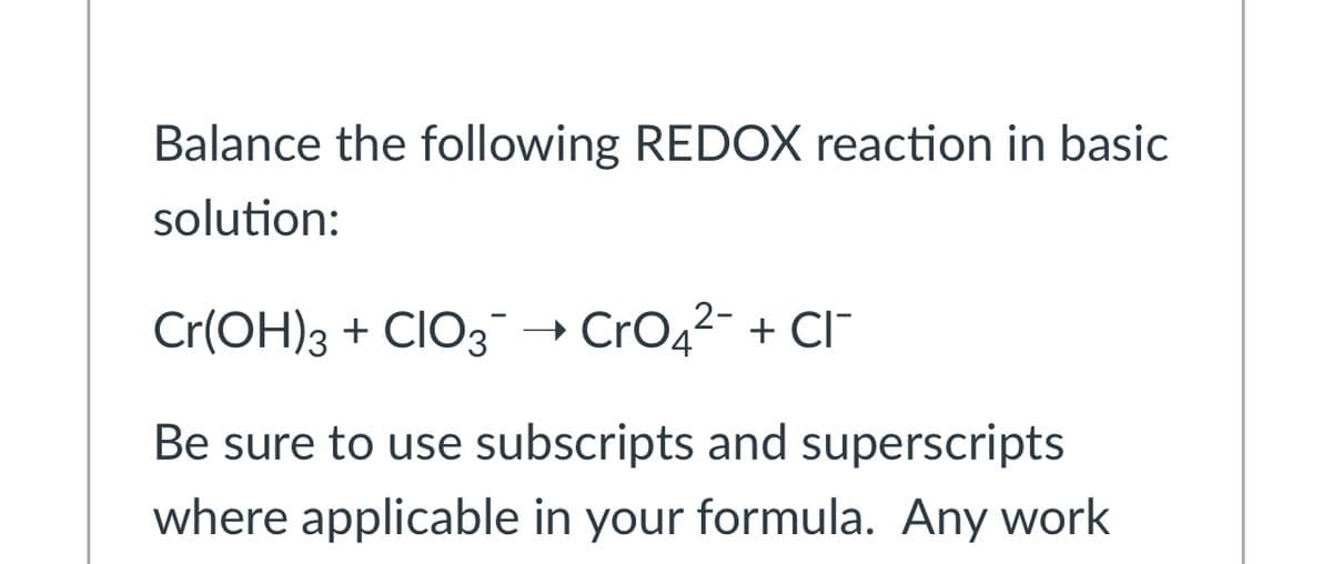 Balance the following REDOX reaction in basic
solution:
Cr(OH)3 + CIO3→ CrO42- + CI
Be sure to use subscripts and superscripts
where applicable in your formula. Any work
