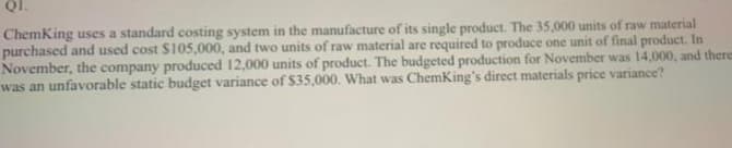 QI.
ChemKing uses a standard costing system in the manufacture of its single product. The 35,000 units of raw material
purchased and used cost $105,000, and two units of raw material are required to produce one unit of final product. In
November, the company produced 12,000 units of product. The budgeted production for November was 14,000, and theres
was an unfavorable static budget variance of $35,000. What was ChemKing's direct materials price variance?
