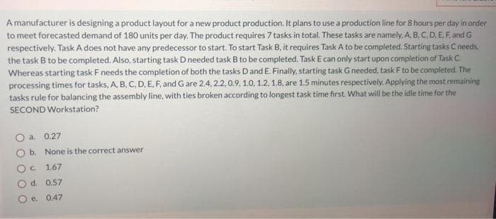 A manufacturer is designing a product layout for a new product production. It plans to use a production line for 8 hours per day in order
to meet forecasted demand of 180 units per day. The product requires 7 tasks in total. These tasks are namely. A. B,C.D.E.F. and G
respectively. Task A does not have any predecessor to start. To start Task B, it requires Task A to be completed. Starting tasks C needs,
the task B to be completed. Also, starting task D needed task B to be completed. Task E can only start upon completion of Task C.
Whereas starting task F needs the completion of both the tasks Dand E. Finally, starting task Gneeded, task F to be completed. The
processing times for tasks, A, B. C, D, E, F, and G are 2.4, 2.2,0.9, 1.0, 1.2, 1.8, are 15 minutes respectively. Applying the mast remaining
tasks rule for balancing the assembly line, with ties broken according to longest task time first. What will be the idle time for the
SECOND Workstation?
a. 0.27
b. None is the correct answer
Oc 1.67
O d. 0.57
O e. 0.47
