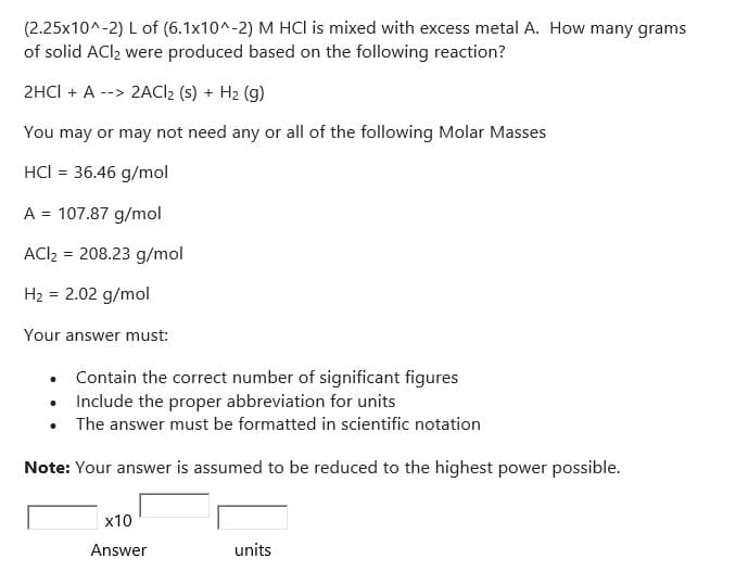 (2.25x10^-2) L of (6.1x10^-2) M HCI is mixed with excess metal A. How many grams
of solid ACl₂ were produced based on the following reaction?
2HCl + A --> 2ACI2 (s) + H₂ (g)
You may or may not need any or all of the following Molar Masses
HCI = 36.46 g/mol
A = 107.87 g/mol
ACI₂ = 208.23 g/mol
H₂ = 2.02 g/mol
Your answer must:
•
Contain the correct number of significant figures
Include the proper abbreviation for units
• The answer must be formatted in scientific notation
Note: Your answer is assumed to be reduced to the highest power possible.
x10
Answer
units