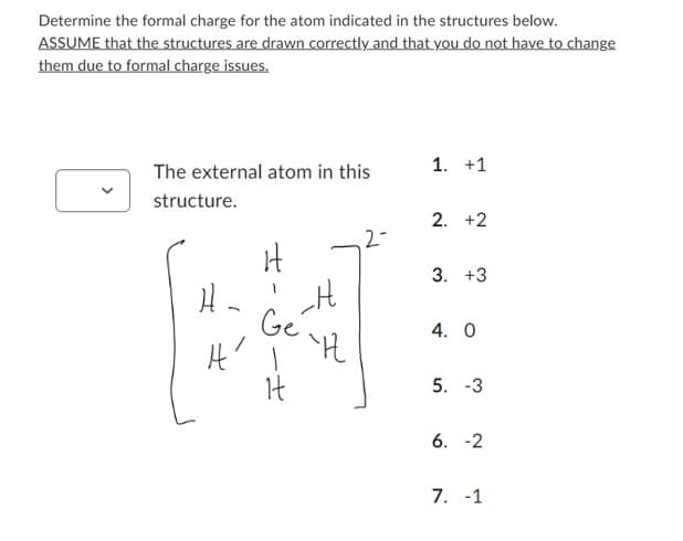 Determine the formal charge for the atom indicated in the structures below.
ASSUME that the structures are drawn correctly and that you do not have to change
them due to formal charge issues.
The external atom in this
structure.
H₂
_H
''H
Ge
A' Ī
It
1. +1
2. +2
3. +3
4. 0
5. -3
6. -2
7. -1