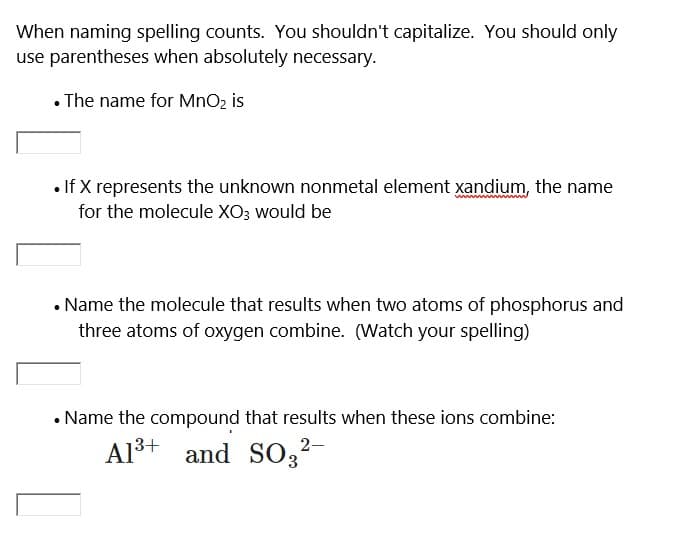 When naming spelling counts. You shouldn't capitalize. You should only
use parentheses when absolutely necessary.
. The name for MnO₂ is
• If X represents the unknown nonmetal element xandium, the name
for the molecule XO3 would be
• Name the molecule that results when two atoms of phosphorus and
three atoms of oxygen combine. (Watch your spelling)
Name the compound that results when these ions combine:
Al³+ and SO3²-
13+