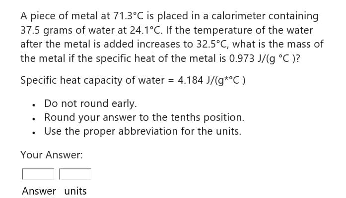 A piece of metal at 71.3°C is placed in a calorimeter containing
37.5 grams of water at 24.1°C. If the temperature of the water
after the metal is added increases to 32.5°C, what is the mass of
the metal if the specific heat of the metal is 0.973 J/(g °C )?
Specific heat capacity of water = 4.184 J/(g*°C)
. Do not round early.
Round your answer to the tenths position.
Use the proper abbreviation for the units.
.
.
Your Answer:
Answer units