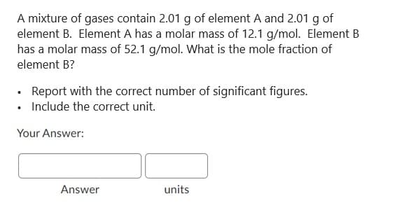 A mixture of gases contain 2.01 g of element A and 2.01 g of
element B. Element A has a molar mass of 12.1 g/mol. Element B
has a molar mass of 52.1 g/mol. What is the mole fraction of
element B?
• Report with the correct number of significant figures.
• Include the correct unit.
Your Answer:
Answer
units